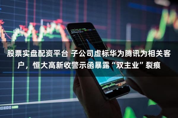 股票实盘配资平台 子公司虚标华为腾讯为相关客户，恒大高新收警示函暴露“双主业”裂痕