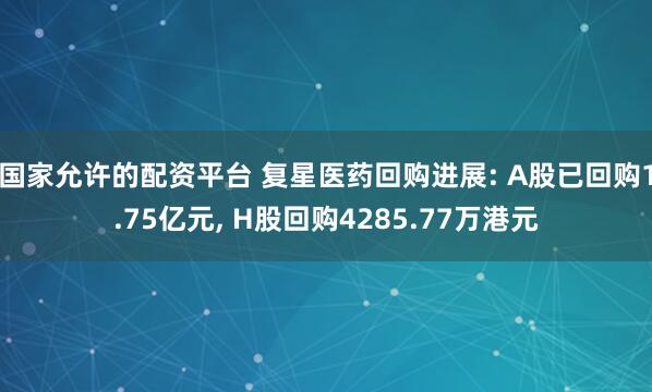 国家允许的配资平台 复星医药回购进展: A股已回购1.75亿元, H股回购4285.77万港元
