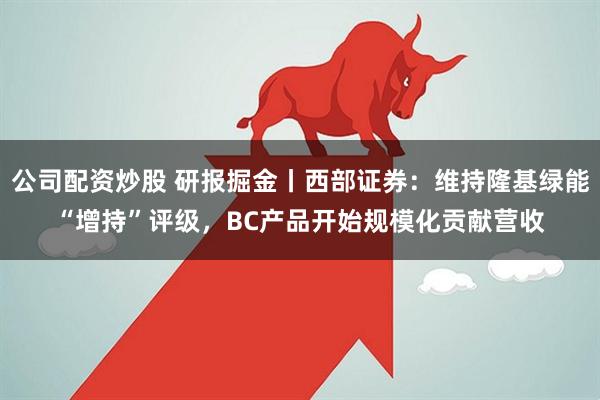 公司配资炒股 研报掘金丨西部证券：维持隆基绿能“增持”评级，BC产品开始规模化贡献营收