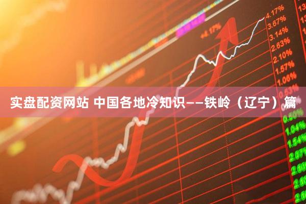 实盘配资网站 中国各地冷知识——铁岭（辽宁）篇