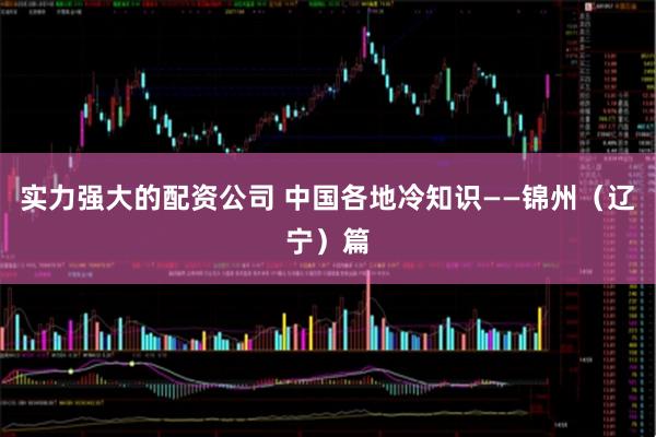 实力强大的配资公司 中国各地冷知识——锦州（辽宁）篇