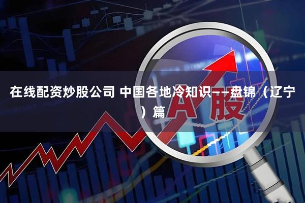 在线配资炒股公司 中国各地冷知识——盘锦（辽宁）篇