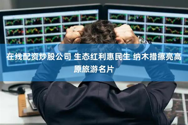 在线配资炒股公司 生态红利惠民生 纳木措擦亮高原旅游名片