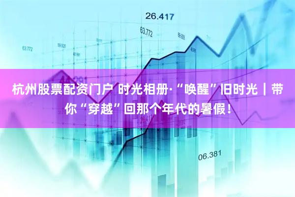 杭州股票配资门户 时光相册·“唤醒”旧时光｜带你“穿越”回那个年代的暑假！