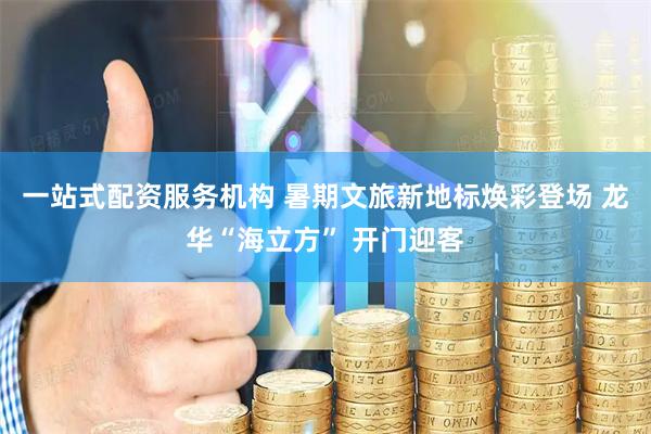 一站式配资服务机构 暑期文旅新地标焕彩登场 龙华“海立方” 开门迎客
