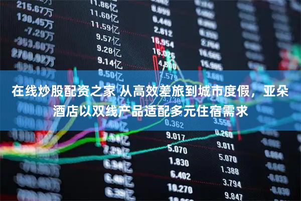 在线炒股配资之家 从高效差旅到城市度假，亚朵酒店以双线产品适配多元住宿需求