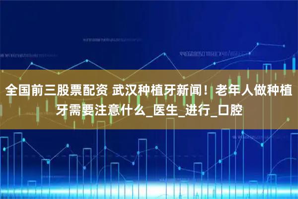 全国前三股票配资 武汉种植牙新闻！老年人做种植牙需要注意什么_医生_进行_口腔