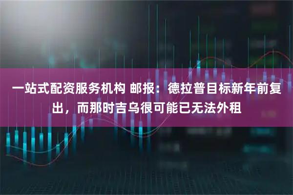 一站式配资服务机构 邮报：德拉普目标新年前复出，而那时吉乌很可能已无法外租